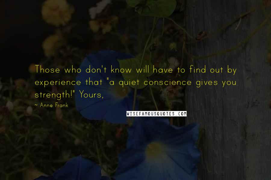 Anne Frank quotes: Those who don't know will have to find out by experience that "a quiet conscience gives you strength!" Yours,