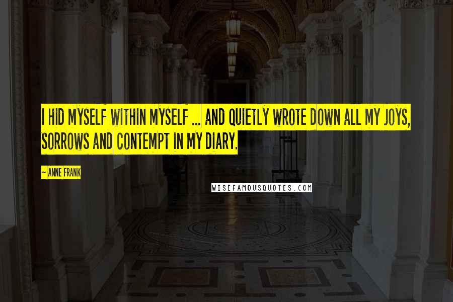 Anne Frank quotes: I hid myself within myself ... and quietly wrote down all my joys, sorrows and contempt in my diary. Anne Frank quotes: I hid myself within myself ... and quietly wrote down all my joys, sorrows and contempt in my diary.