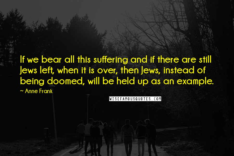 Anne Frank quotes: If we bear all this suffering and if there are still Jews left, when it is over, then Jews, instead of being doomed, will be held up as an example. Anne Frank quotes: If we bear all this suffering and if there are still Jews left, when it is over, then Jews, instead of being doomed, will be held up as an example.
