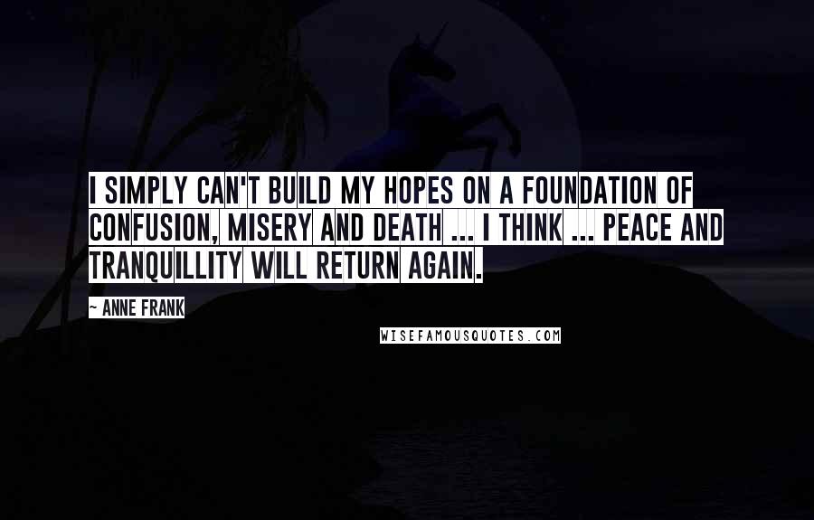 Anne Frank quotes: I simply can't build my hopes on a foundation of confusion, misery and death ... I think ... peace and tranquillity will return again. Anne Frank quotes: I simply can't build my hopes on a foundation of confusion, misery and death ... I think ... peace and tranquillity will return again.