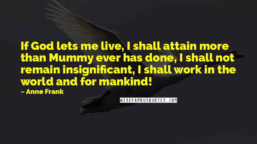 Anne Frank quotes: If God lets me live, I shall attain more than Mummy ever has done, I shall not remain insignificant, I shall work in the world and for mankind!