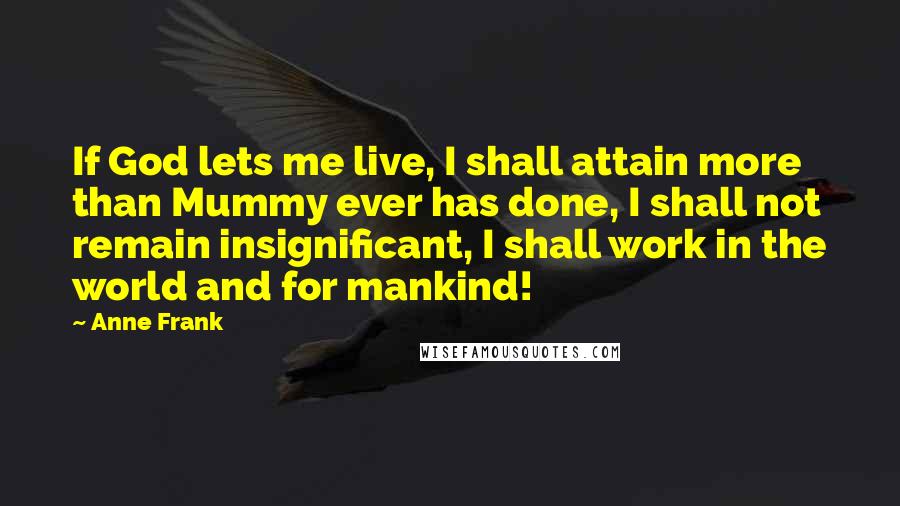 Anne Frank quotes: If God lets me live, I shall attain more than Mummy ever has done, I shall not remain insignificant, I shall work in the world and for mankind! Anne Frank quotes: If God lets me live, I shall attain more than Mummy ever has done, I shall not remain insignificant, I shall work in the world and for mankind!