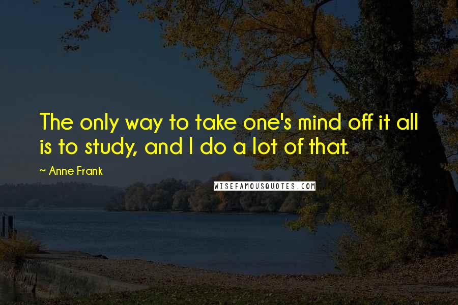 Anne Frank quotes: The only way to take one's mind off it all is to study, and I do a lot of that.