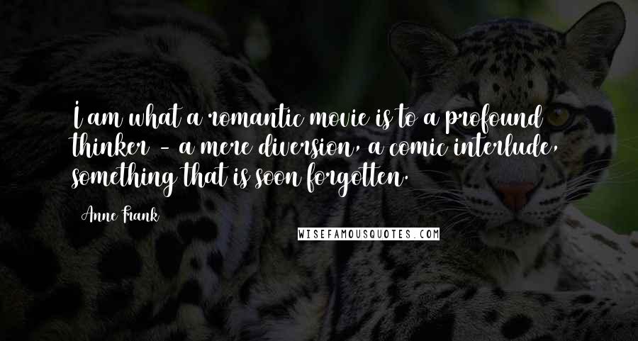 Anne Frank quotes: I am what a romantic movie is to a profound thinker - a mere diversion, a comic interlude, something that is soon forgotten. Anne Frank quotes: I am what a romantic movie is to a profound thinker - a mere diversion, a comic interlude, something that is soon forgotten.