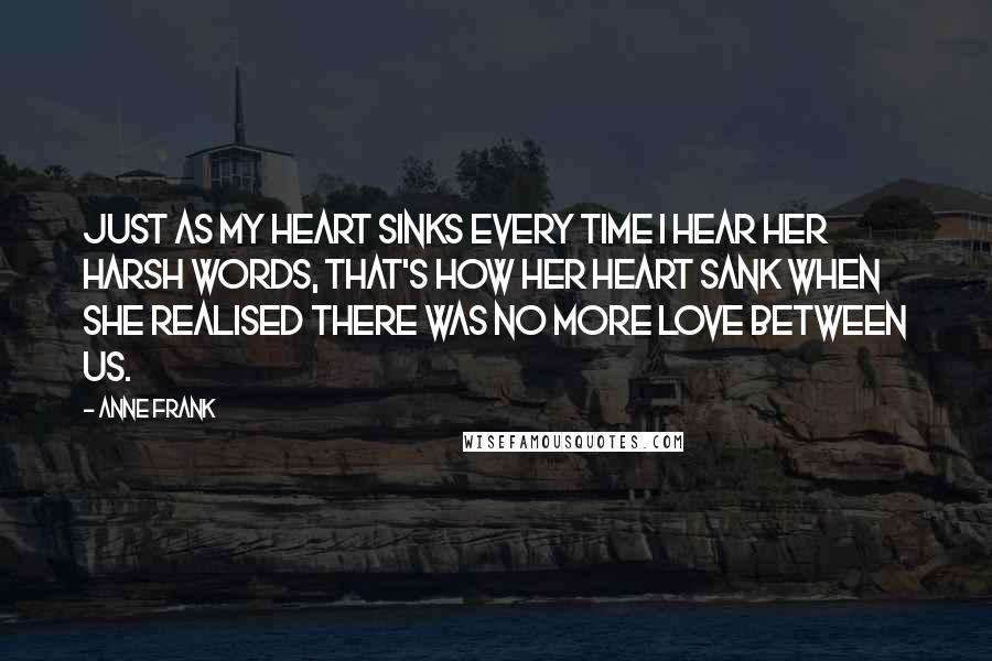 Anne Frank quotes: Just as my heart sinks every time I hear her harsh words, that's how her heart sank when she realised there was no more love between us. Anne Frank quotes: Just as my heart sinks every time I hear her harsh words, that's how her heart sank when she realised there was no more love between us.