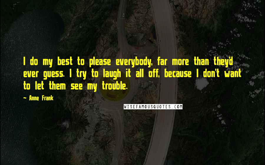 Anne Frank quotes: I do my best to please everybody, far more than they'd ever guess. I try to laugh it all off, because I don't want to let them see my trouble.