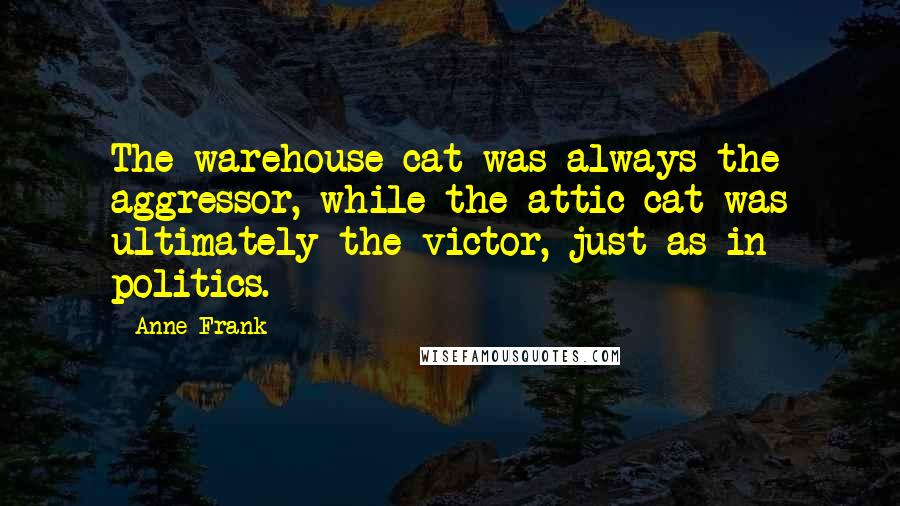 Anne Frank quotes: The warehouse cat was always the aggressor, while the attic cat was ultimately the victor, just as in politics. Anne Frank quotes: The warehouse cat was always the aggressor, while the attic cat was ultimately the victor, just as in politics.