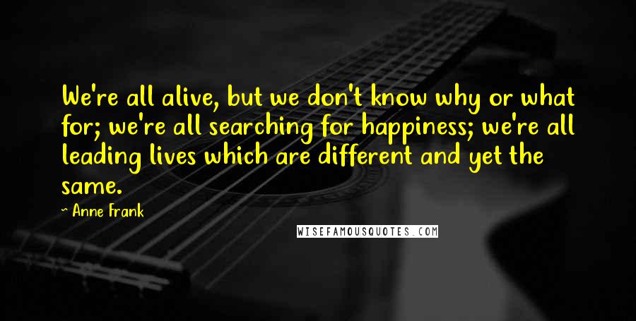 Anne Frank quotes: We're all alive, but we don't know why or what for; we're all searching for happiness; we're all leading lives which are different and yet the same. Anne Frank quotes: We're all alive, but we don't know why or what for; we're all searching for happiness; we're all leading lives which are different and yet the same.
