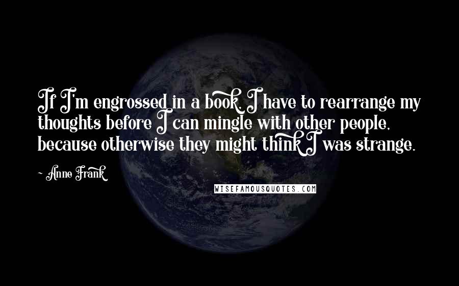 Anne Frank quotes: If I'm engrossed in a book, I have to rearrange my thoughts before I can mingle with other people, because otherwise they might think I was strange. Anne Frank quotes: If I'm engrossed in a book, I have to rearrange my thoughts before I can mingle with other people, because otherwise they might think I was strange.