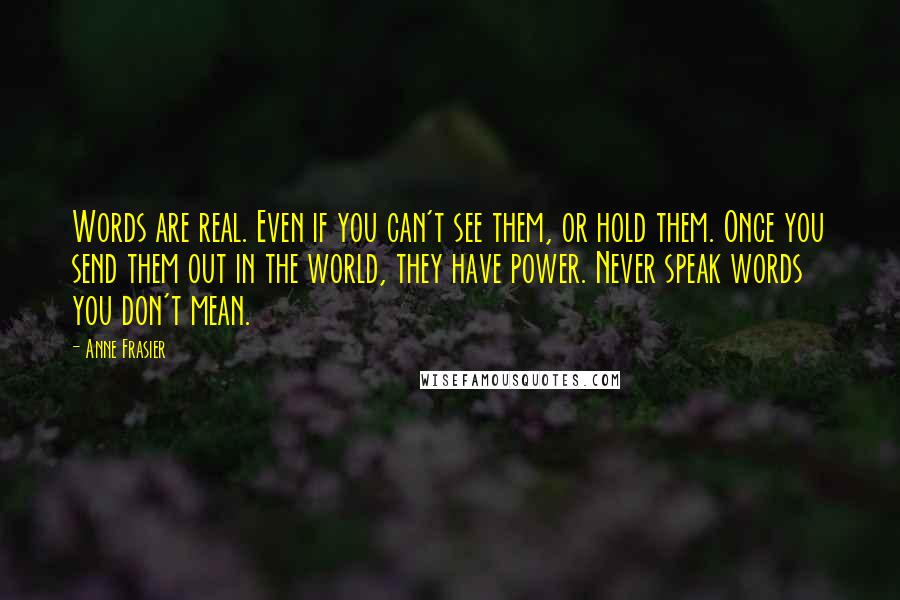 Anne Frasier quotes: Words are real. Even if you can't see them, or hold them. Once you send them out in the world, they have power. Never speak words you don't mean.