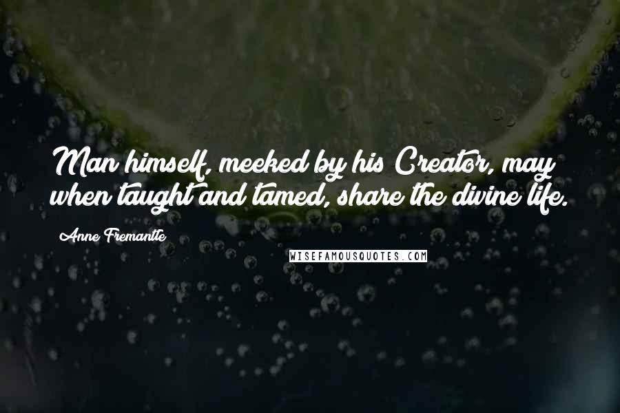 Anne Fremantle quotes: Man himself, meeked by his Creator, may when taught and tamed, share the divine life.