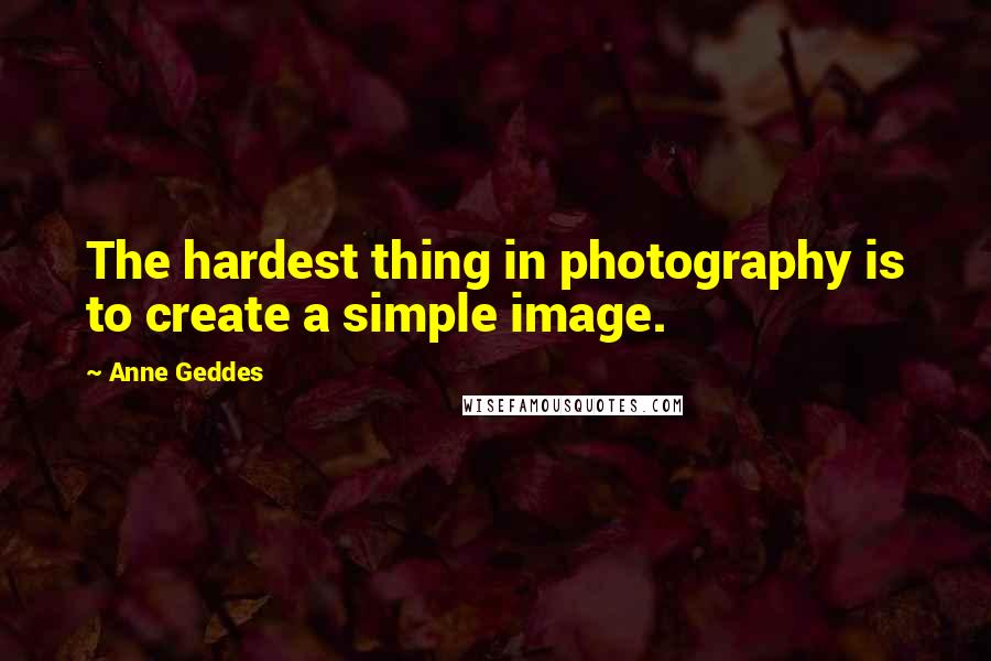 Anne Geddes quotes: The hardest thing in photography is to create a simple image.