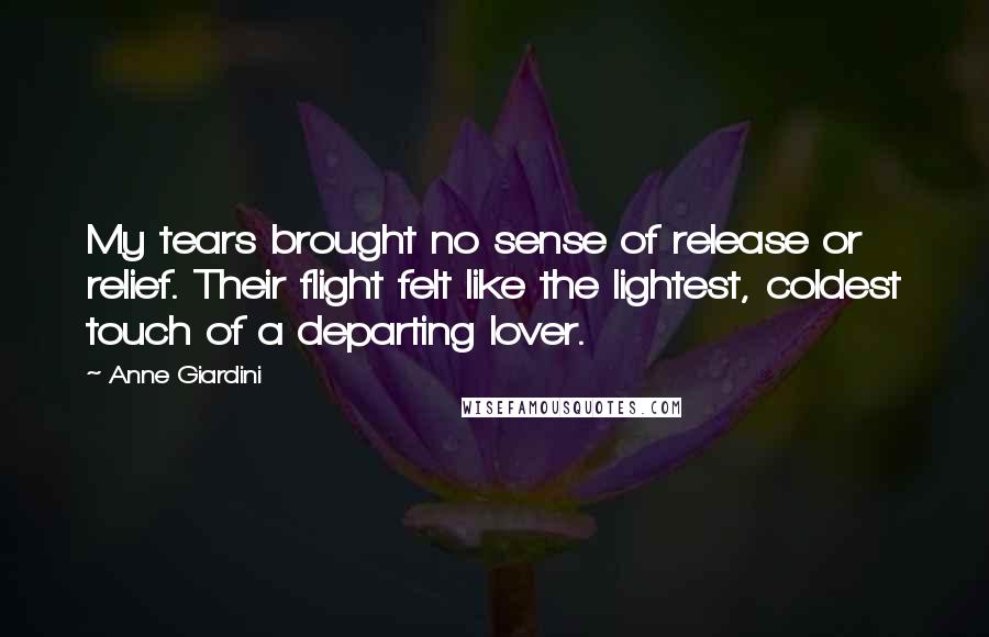 Anne Giardini quotes: My tears brought no sense of release or relief. Their flight felt like the lightest, coldest touch of a departing lover. Anne Giardini quotes: My tears brought no sense of release or relief. Their flight felt like the lightest, coldest touch of a departing lover.