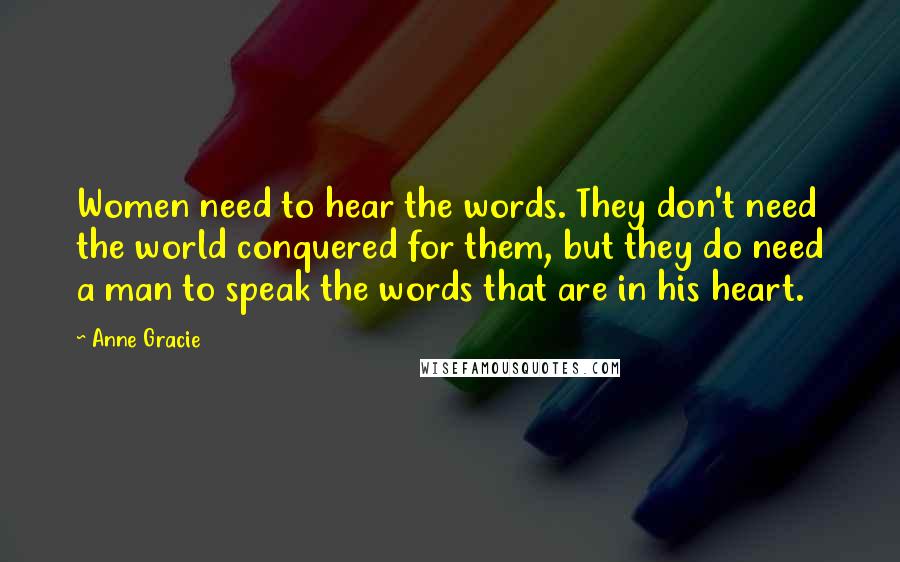 Anne Gracie quotes: Women need to hear the words. They don't need the world conquered for them, but they do need a man to speak the words that are in his heart. Anne Gracie quotes: Women need to hear the words. They don't need the world conquered for them, but they do need a man to speak the words that are in his heart.