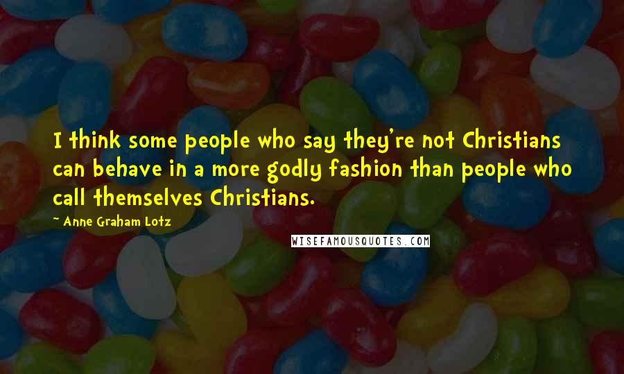 Anne Graham Lotz quotes: I think some people who say they're not Christians can behave in a more godly fashion than people who call themselves Christians.