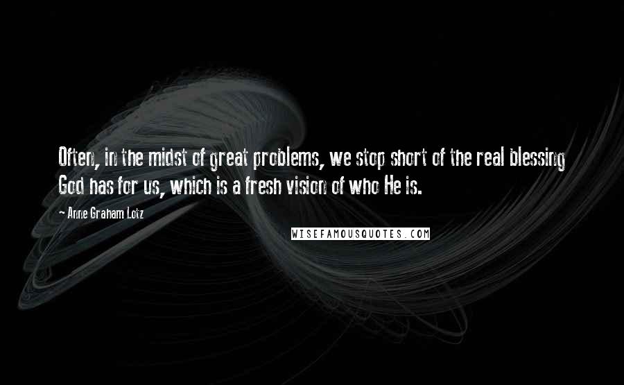 Anne Graham Lotz quotes: Often, in the midst of great problems, we stop short of the real blessing God has for us, which is a fresh vision of who He is.