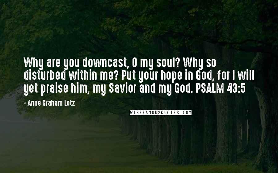 Anne Graham Lotz quotes: Why are you downcast, O my soul? Why so disturbed within me? Put your hope in God, for I will yet praise him, my Savior and my God. PSALM 43:5