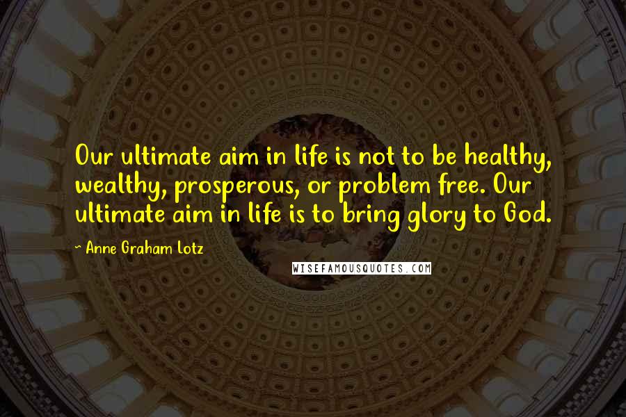 Anne Graham Lotz quotes: Our ultimate aim in life is not to be healthy, wealthy, prosperous, or problem free. Our ultimate aim in life is to bring glory to God.