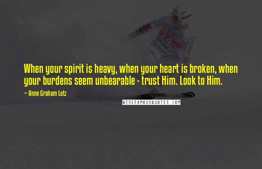 Anne Graham Lotz quotes: When your spirit is heavy, when your heart is broken, when your burdens seem unbearable - trust Him. Look to Him.