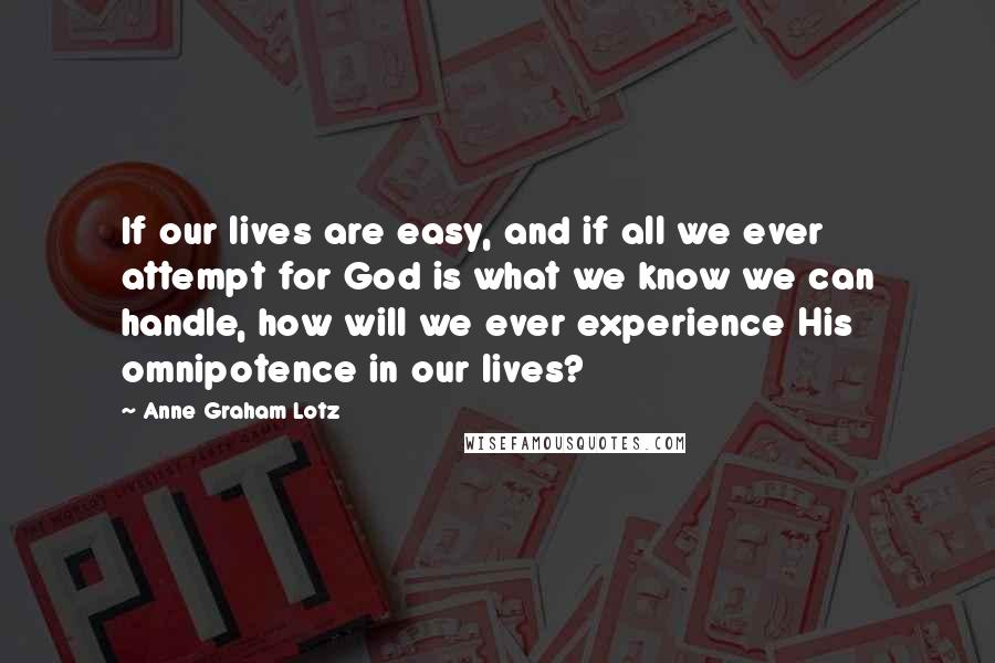 Anne Graham Lotz quotes: If our lives are easy, and if all we ever attempt for God is what we know we can handle, how will we ever experience His omnipotence in our lives?