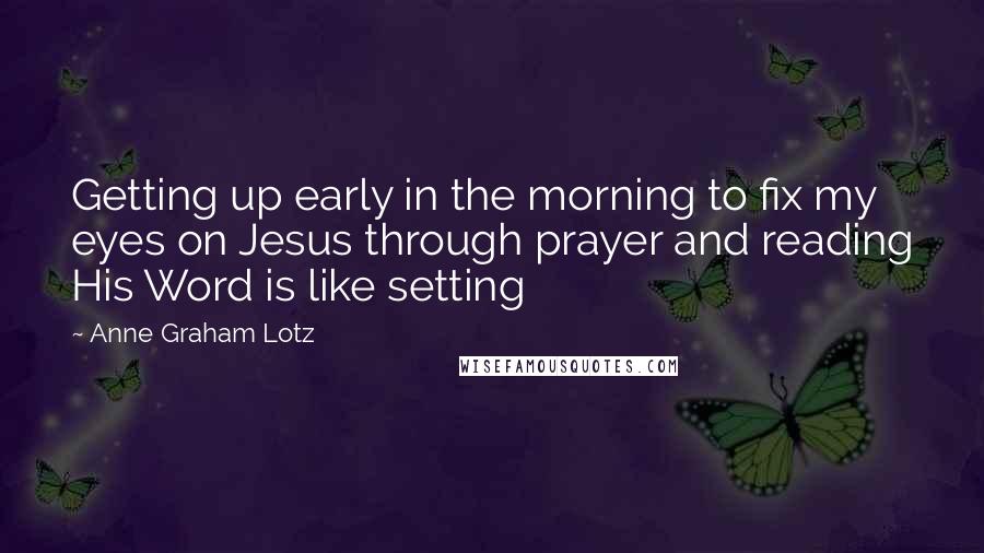 Anne Graham Lotz quotes: Getting up early in the morning to fix my eyes on Jesus through prayer and reading His Word is like setting