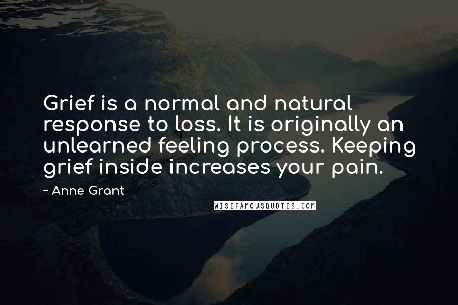 Anne Grant quotes: Grief is a normal and natural response to loss. It is originally an unlearned feeling process. Keeping grief inside increases your pain. Anne Grant quotes: Grief is a normal and natural response to loss. It is originally an unlearned feeling process. Keeping grief inside increases your pain.