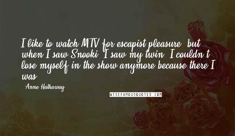Anne Hathaway quotes: I like to watch MTV for escapist pleasure, but when I saw Snooki, I saw my twin. I couldn't lose myself in the show anymore because there I was. Anne Hathaway quotes: I like to watch MTV for escapist pleasure, but when I saw Snooki, I saw my twin. I couldn't lose myself in the show anymore because there I was.