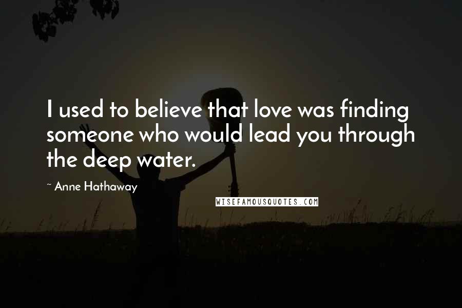 Anne Hathaway quotes: I used to believe that love was finding someone who would lead you through the deep water.