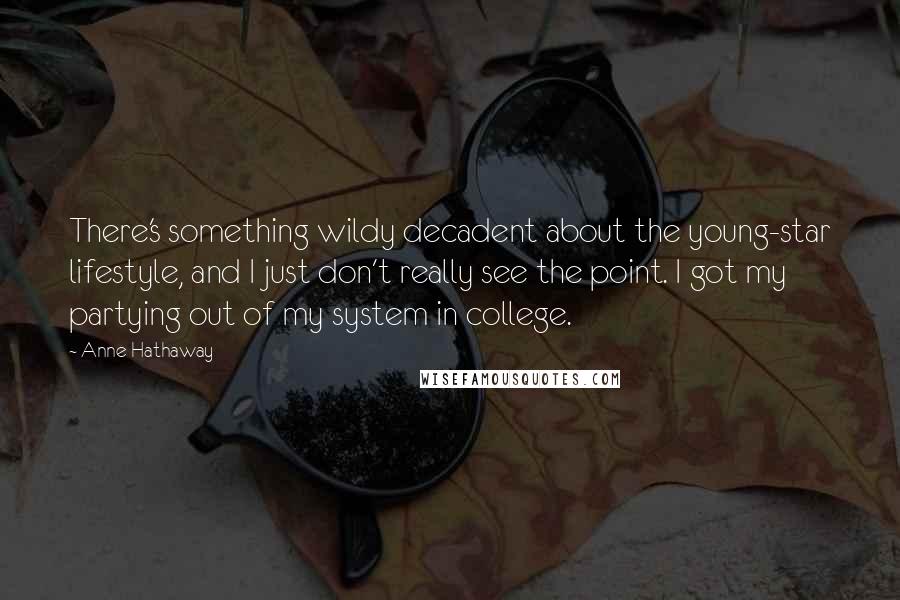 Anne Hathaway quotes: There's something wildy decadent about the young-star lifestyle, and I just don't really see the point. I got my partying out of my system in college. Anne Hathaway quotes: There's something wildy decadent about the young-star lifestyle, and I just don't really see the point. I got my partying out of my system in college.