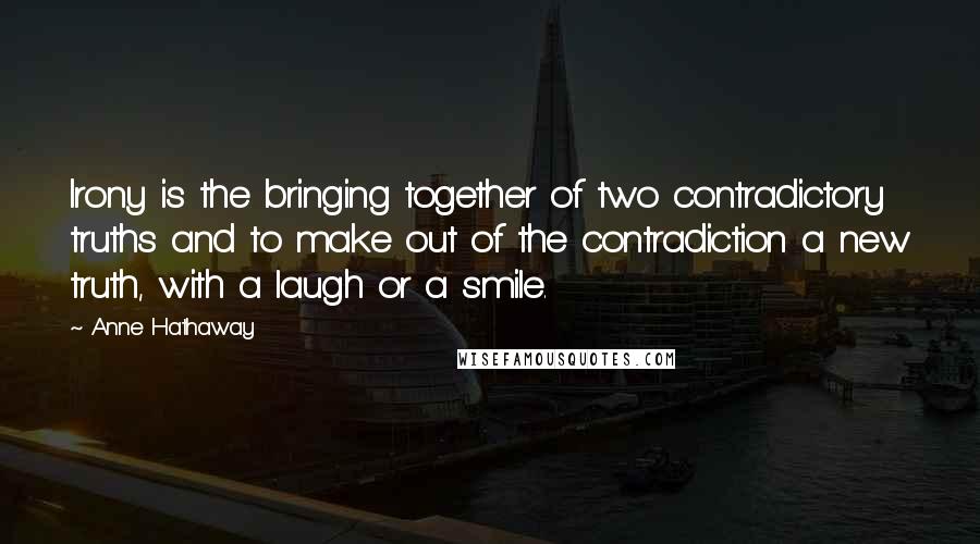 Anne Hathaway quotes: Irony is the bringing together of two contradictory truths and to make out of the contradiction a new truth, with a laugh or a smile.