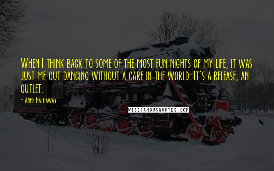 Anne Hathaway quotes: When I think back to some of the most fun nights of my life, it was just me out dancing without a care in the world. It's a release, an Anne Hathaway quotes: When I think back to some of the most fun nights of my life, it was just me out dancing without a care in the world. It's a release, an