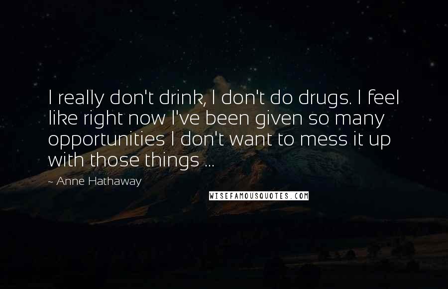 Anne Hathaway quotes: I really don't drink, I don't do drugs. I feel like right now I've been given so many opportunities I don't want to mess it up with those things ... Anne Hathaway quotes: I really don't drink, I don't do drugs. I feel like right now I've been given so many opportunities I don't want to mess it up with those things ...