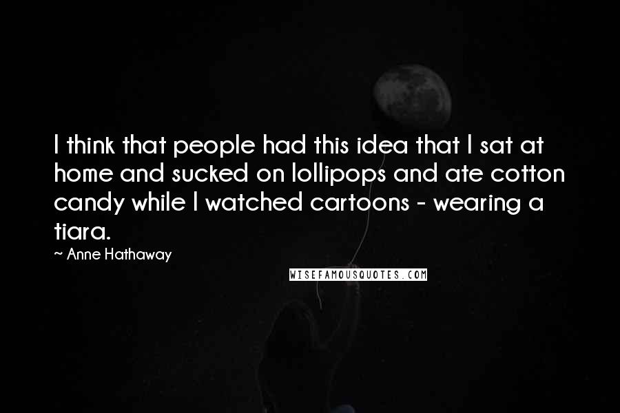 Anne Hathaway quotes: I think that people had this idea that I sat at home and sucked on lollipops and ate cotton candy while I watched cartoons - wearing a tiara. Anne Hathaway quotes: I think that people had this idea that I sat at home and sucked on lollipops and ate cotton candy while I watched cartoons - wearing a tiara.