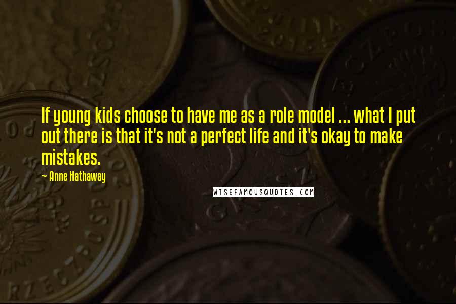 Anne Hathaway quotes: If young kids choose to have me as a role model ... what I put out there is that it's not a perfect life and it's okay to make mistakes. Anne Hathaway quotes: If young kids choose to have me as a role model ... what I put out there is that it's not a perfect life and it's okay to make mistakes.