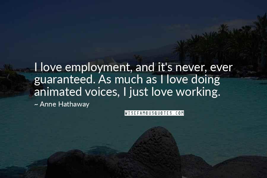 Anne Hathaway quotes: I love employment, and it's never, ever guaranteed. As much as I love doing animated voices, I just love working.