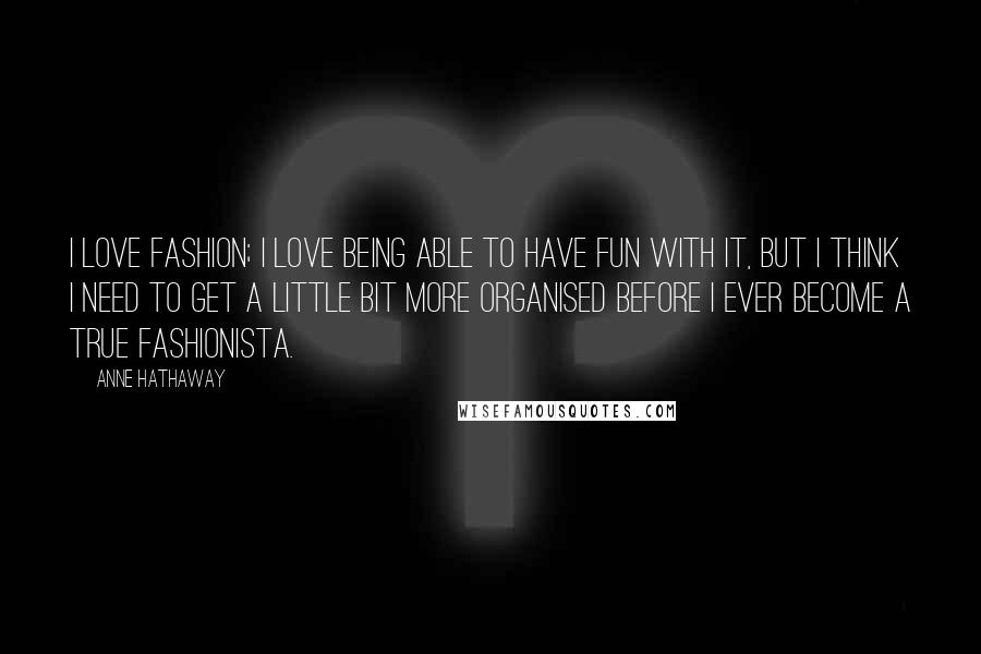 Anne Hathaway quotes: I love fashion; I love being able to have fun with it, but I think I need to get a little bit more organised before I ever become a true Anne Hathaway quotes: I love fashion; I love being able to have fun with it, but I think I need to get a little bit more organised before I ever become a true