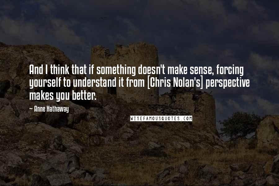 Anne Hathaway quotes: And I think that if something doesn't make sense, forcing yourself to understand it from [Chris Nolan's] perspective makes you better.