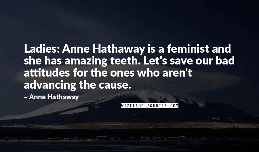Anne Hathaway quotes: Ladies: Anne Hathaway is a feminist and she has amazing teeth. Let's save our bad attitudes for the ones who aren't advancing the cause. Anne Hathaway quotes: Ladies: Anne Hathaway is a feminist and she has amazing teeth. Let's save our bad attitudes for the ones who aren't advancing the cause.
