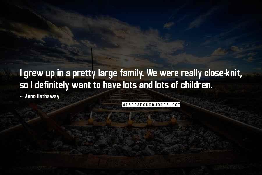 Anne Hathaway quotes: I grew up in a pretty large family. We were really close-knit, so I definitely want to have lots and lots of children. Anne Hathaway quotes: I grew up in a pretty large family. We were really close-knit, so I definitely want to have lots and lots of children.