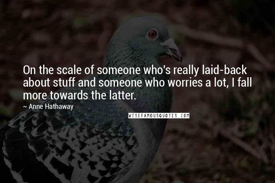 Anne Hathaway quotes: On the scale of someone who's really laid-back about stuff and someone who worries a lot, I fall more towards the latter. Anne Hathaway quotes: On the scale of someone who's really laid-back about stuff and someone who worries a lot, I fall more towards the latter.
