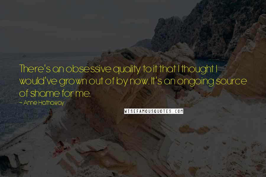 Anne Hathaway quotes: There's an obsessive quality to it that I thought I would've grown out of by now. It's an ongoing source of shame for me.