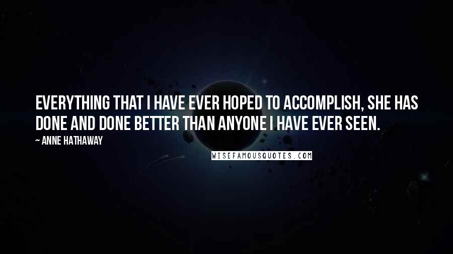Anne Hathaway quotes: Everything that I have ever hoped to accomplish, she has done and done better than anyone I have ever seen. Anne Hathaway quotes: Everything that I have ever hoped to accomplish, she has done and done better than anyone I have ever seen.