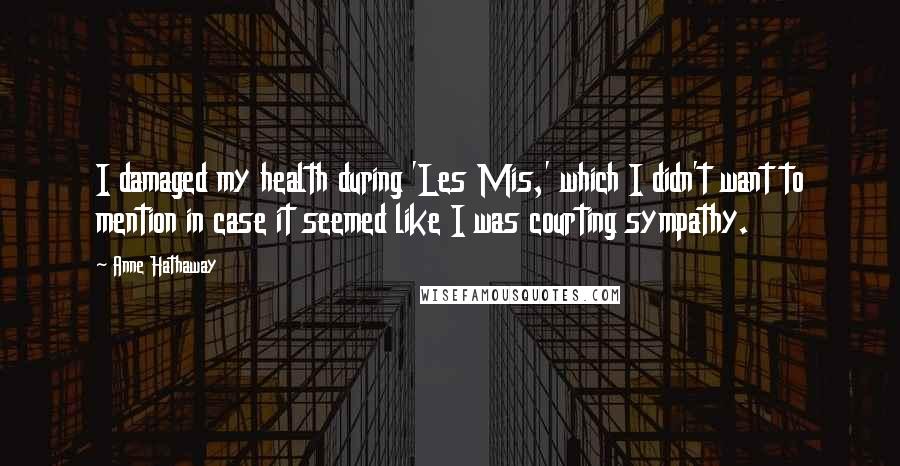 Anne Hathaway quotes: I damaged my health during 'Les Mis,' which I didn't want to mention in case it seemed like I was courting sympathy. Anne Hathaway quotes: I damaged my health during 'Les Mis,' which I didn't want to mention in case it seemed like I was courting sympathy.