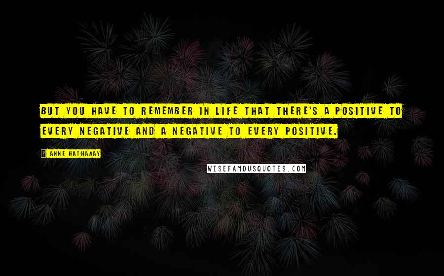 Anne Hathaway quotes: But you have to remember in life that there's a positive to every negative and a negative to every positive. Anne Hathaway quotes: But you have to remember in life that there's a positive to every negative and a negative to every positive.