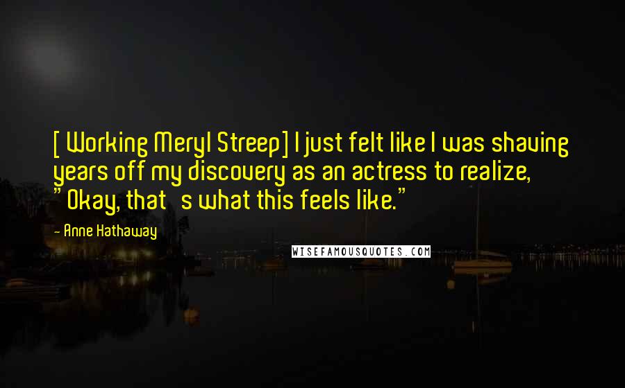 Anne Hathaway quotes: [ Working Meryl Streep] I just felt like I was shaving years off my discovery as an actress to realize, "Okay, that's what this feels like."