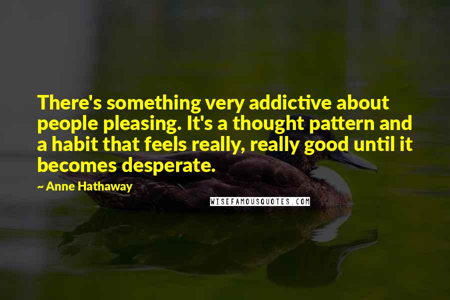 Anne Hathaway quotes: There's something very addictive about people pleasing. It's a thought pattern and a habit that feels really, really good until it becomes desperate. Anne Hathaway quotes: There's something very addictive about people pleasing. It's a thought pattern and a habit that feels really, really good until it becomes desperate.