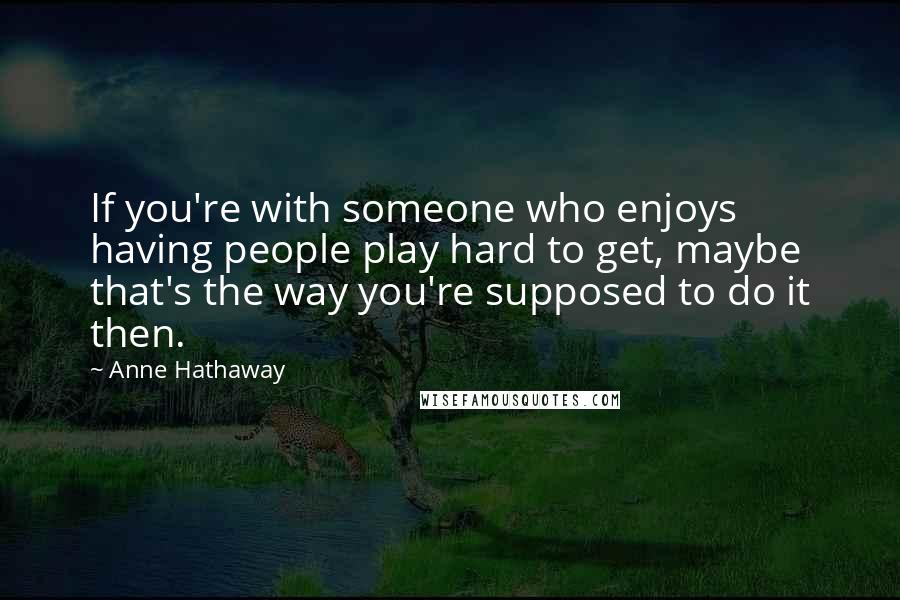 Anne Hathaway quotes: If you're with someone who enjoys having people play hard to get, maybe that's the way you're supposed to do it then.