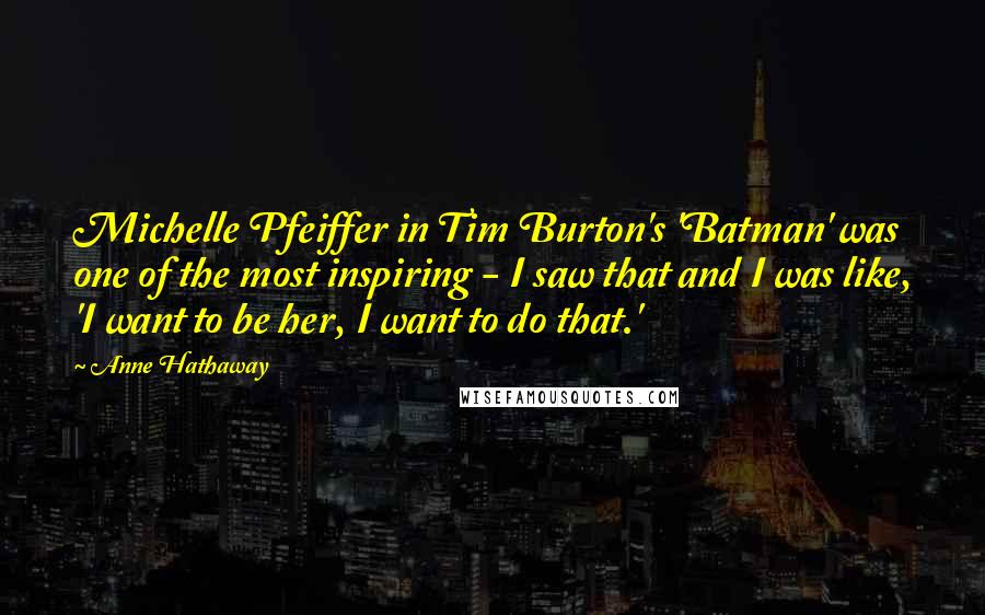 Anne Hathaway quotes: Michelle Pfeiffer in Tim Burton's 'Batman' was one of the most inspiring - I saw that and I was like, 'I want to be her, I want to do that.'