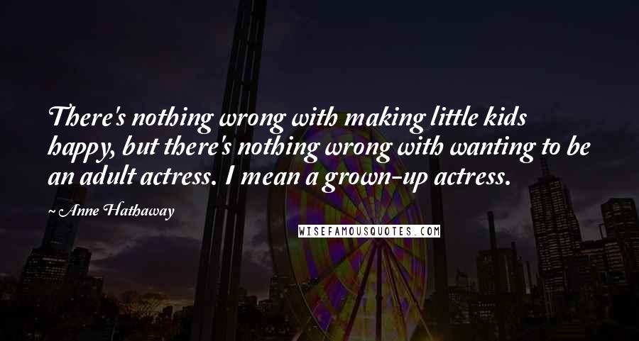 Anne Hathaway quotes: There's nothing wrong with making little kids happy, but there's nothing wrong with wanting to be an adult actress. I mean a grown-up actress. Anne Hathaway quotes: There's nothing wrong with making little kids happy, but there's nothing wrong with wanting to be an adult actress. I mean a grown-up actress.