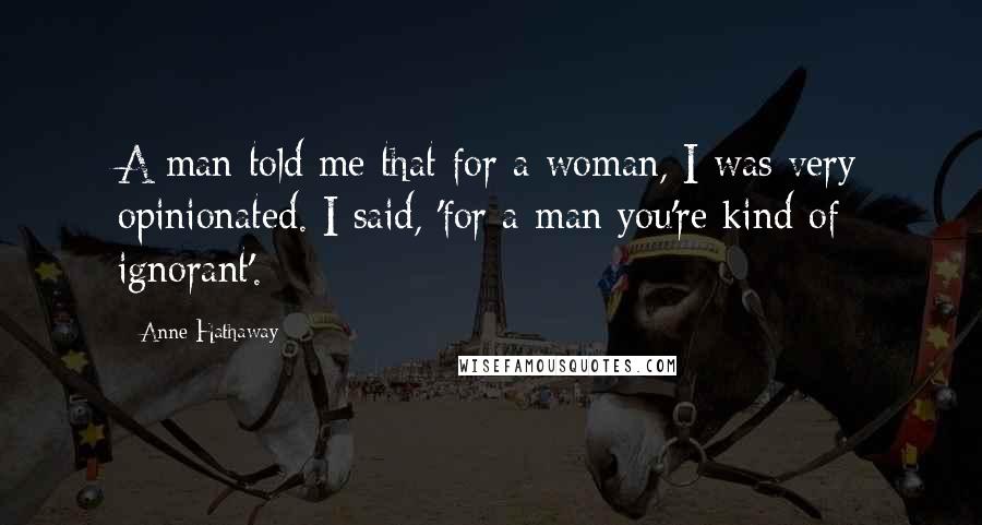 Anne Hathaway quotes: A man told me that for a woman, I was very opinionated. I said, 'for a man you're kind of ignorant'.